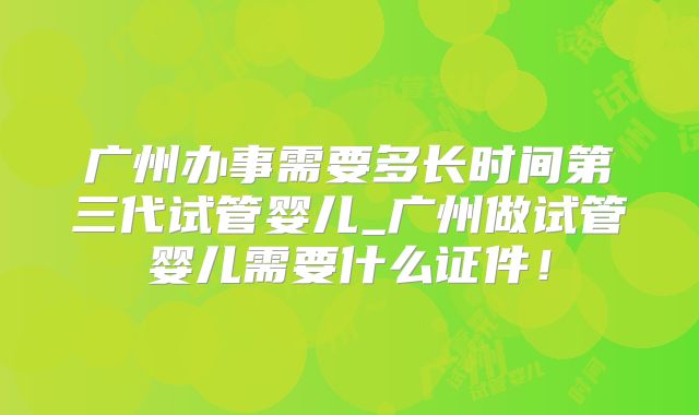 广州办事需要多长时间第三代试管婴儿_广州做试管婴儿需要什么证件!