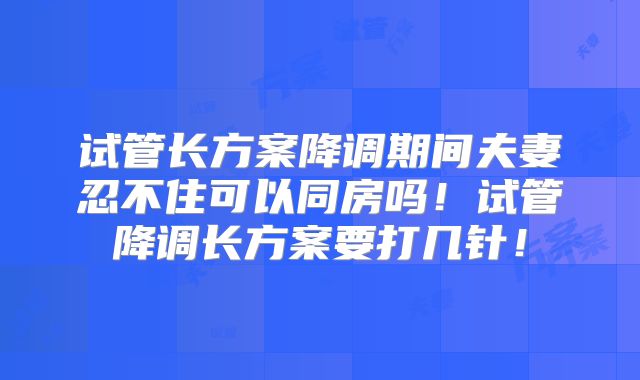 试管长方案降调期间夫妻忍不住可以同房吗！试管降调长方案要打几针！