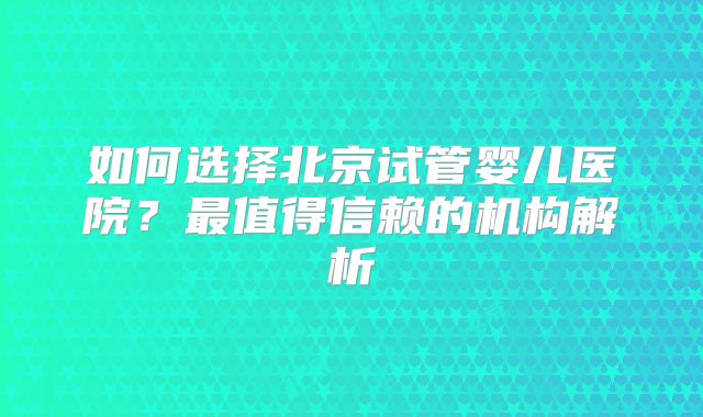 如何选择北京试管婴儿医院？最值得信赖的机构解析