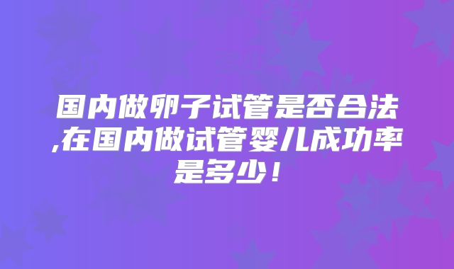 国内做卵子试管是否合法,在国内做试管婴儿成功率是多少!