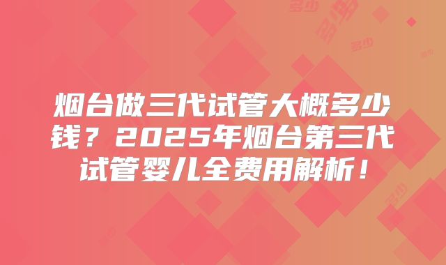 烟台做三代试管大概多少钱？2025年烟台第三代试管婴儿全费用解析！