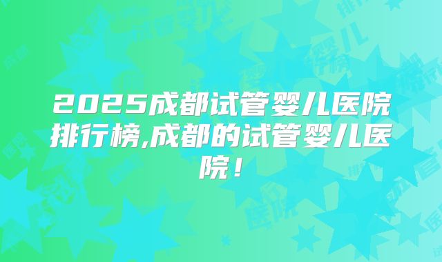 2025成都试管婴儿医院排行榜,成都的试管婴儿医院！