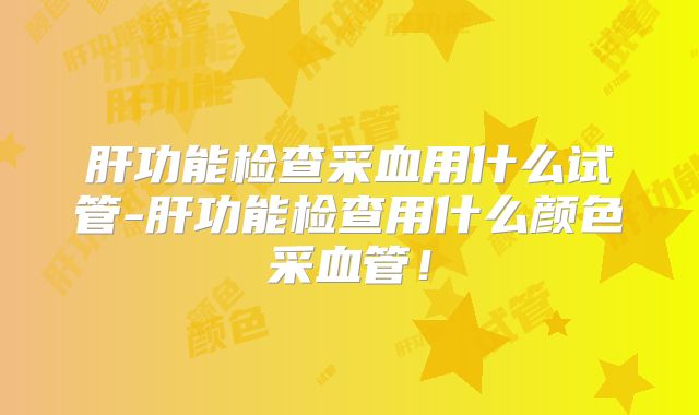 肝功能检查采血用什么试管-肝功能检查用什么颜色采血管!