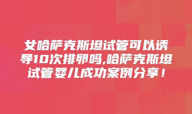 女哈萨克斯坦试管可以诱导10次排卵吗,哈萨克斯坦试管婴儿成功案例分享!