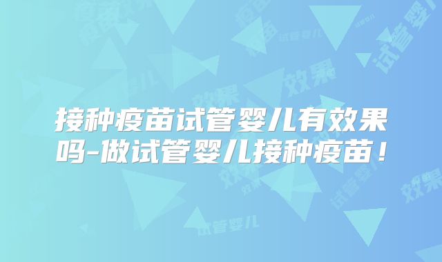 接种疫苗试管婴儿有效果吗-做试管婴儿接种疫苗！