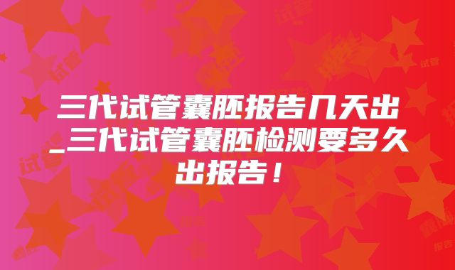 三代试管囊胚报告几天出_三代试管囊胚检测要多久出报告!