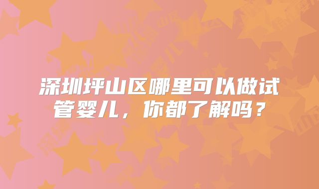 深圳坪山区哪里可以做试管婴儿，你都了解吗？