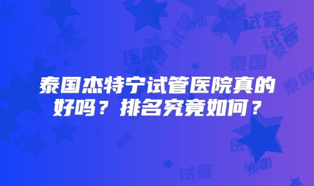 泰国杰特宁试管医院真的好吗？排名究竟如何？