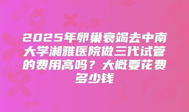 2025年卵巢衰竭去中南大学湘雅医院做三代试管的费用高吗?大概要花费多少钱