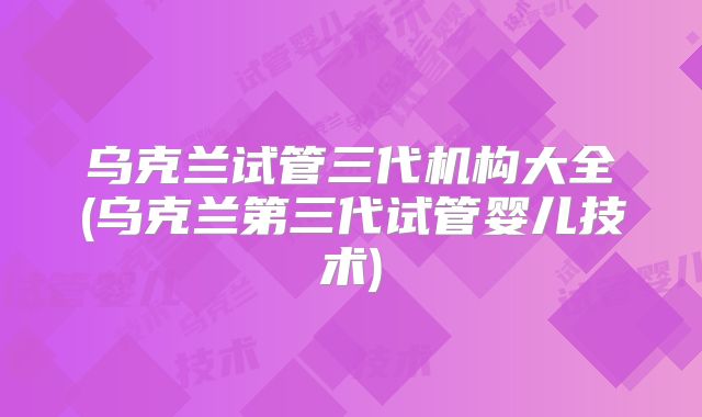 乌克兰试管三代机构大全(乌克兰第三代试管婴儿技术)