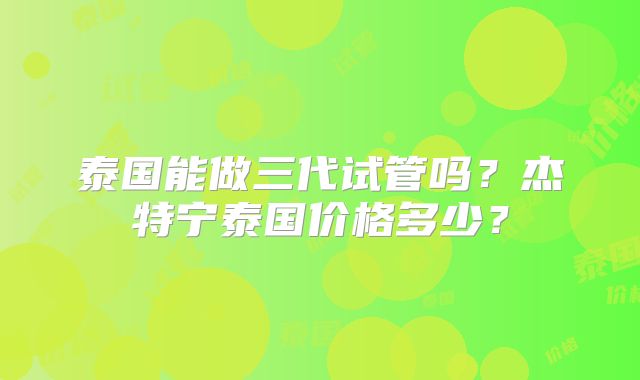 泰国能做三代试管吗?杰特宁泰国价格多少?