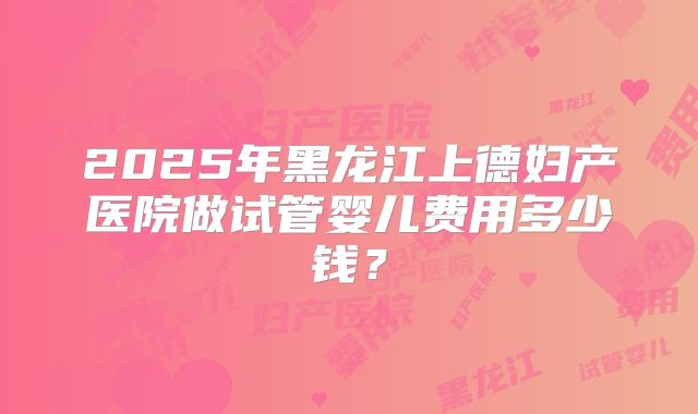 2025年黑龙江上德妇产医院做试管婴儿费用多少钱？