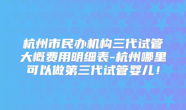 杭州市民办机构三代试管大概费用明细表-杭州哪里可以做第三代试管婴儿！
