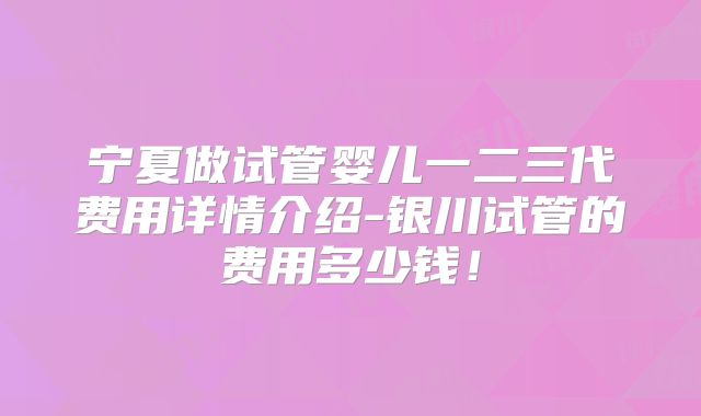 宁夏做试管婴儿一二三代费用详情介绍-银川试管的费用多少钱!