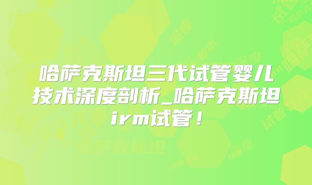 哈萨克斯坦三代试管婴儿技术深度剖析_哈萨克斯坦irm试管！