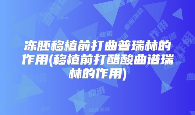 冻胚移植前打曲普瑞林的作用(移植前打醋酸曲谱瑞林的作用)