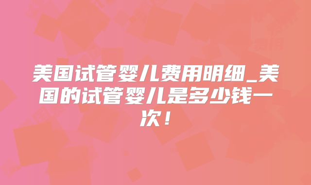 美国试管婴儿费用明细_美国的试管婴儿是多少钱一次！