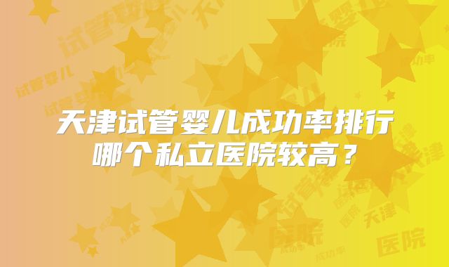 天津试管婴儿成功率排行哪个私立医院较高？