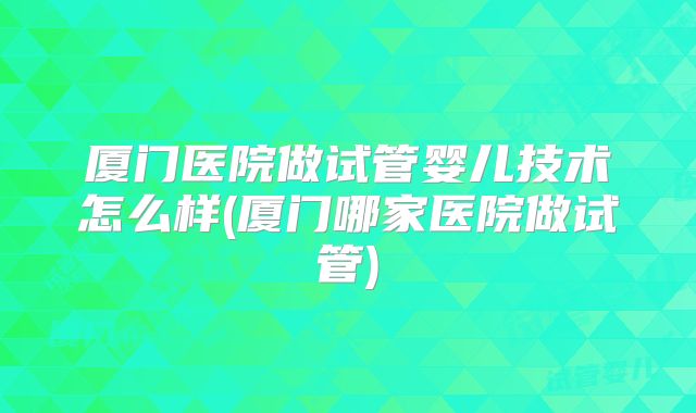 厦门医院做试管婴儿技术怎么样(厦门哪家医院做试管)