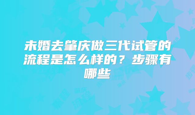 未婚去肇庆做三代试管的流程是怎么样的？步骤有哪些