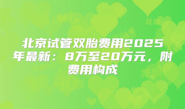 北京试管双胎费用2025年最新：8万至20万元，附费用构成