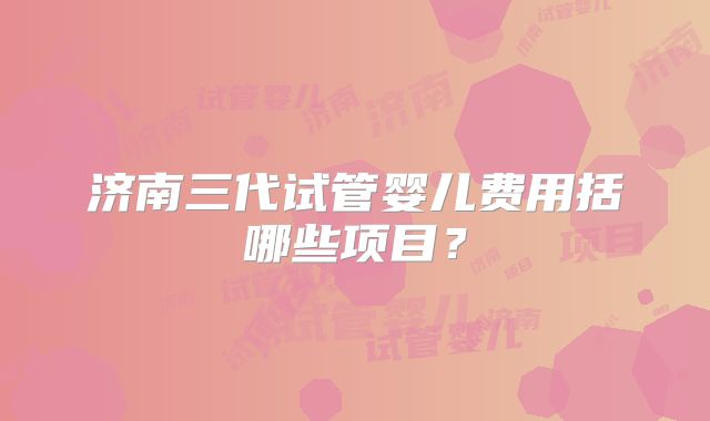 济南三代试管婴儿费用括哪些项目？