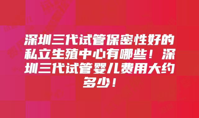 深圳三代试管保密性好的私立生殖中心有哪些!深圳三代试管婴儿费用大约多少!