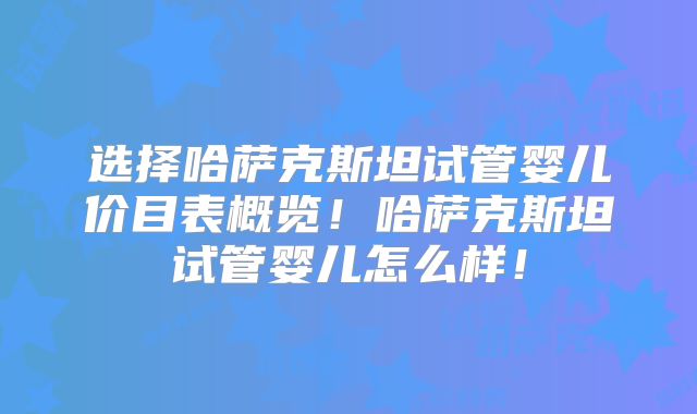 选择哈萨克斯坦试管婴儿价目表概览！哈萨克斯坦试管婴儿怎么样！
