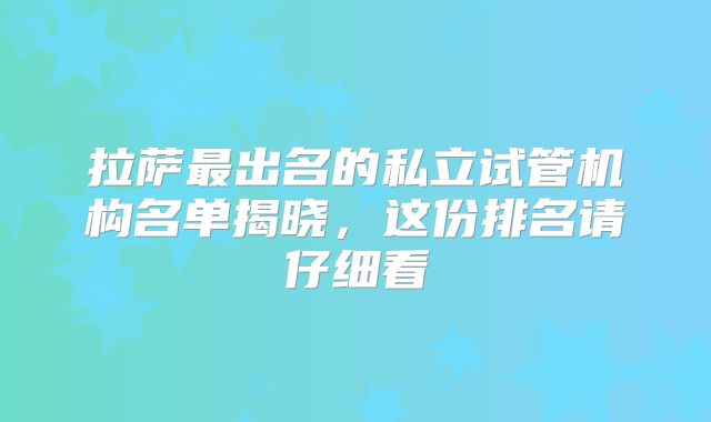 拉萨最出名的私立试管机构名单揭晓,这份排名请仔细看