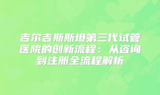 吉尔吉斯斯坦第三代试管医院的创新流程：从咨询到注册全流程解析