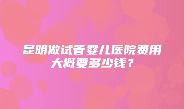 昆明做试管婴儿医院费用大概要多少钱？