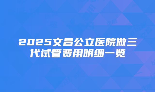 2025文昌公立医院做三代试管费用明细一览