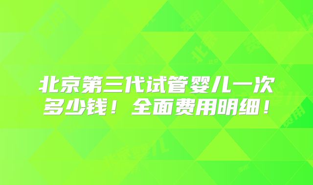 北京第三代试管婴儿一次多少钱!全面费用明细!