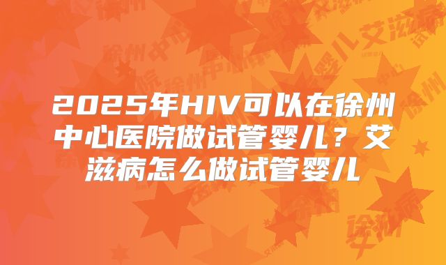 2025年HIV可以在徐州中心医院做试管婴儿?艾滋病怎么做试管婴儿
