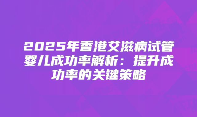 2025年香港艾滋病试管婴儿成功率解析：提升成功率的关键策略