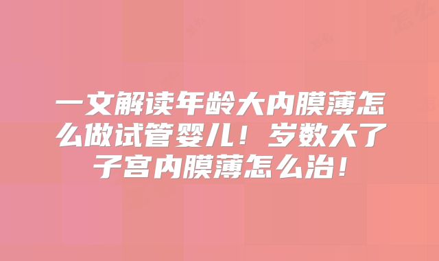 一文解读年龄大内膜薄怎么做试管婴儿!岁数大了子宫内膜薄怎么治!