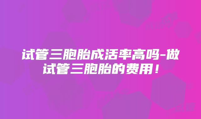 试管三胞胎成活率高吗-做试管三胞胎的费用！