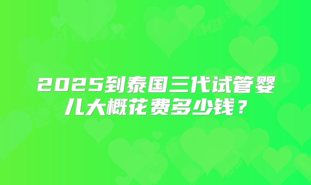2025到泰国三代试管婴儿大概花费多少钱?