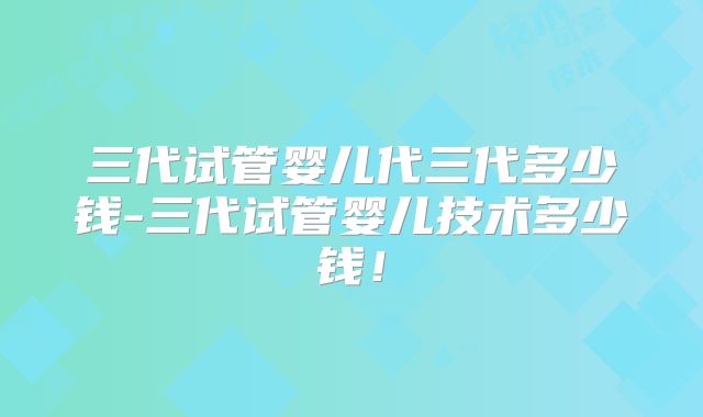 三代试管婴儿代三代多少钱-三代试管婴儿技术多少钱！
