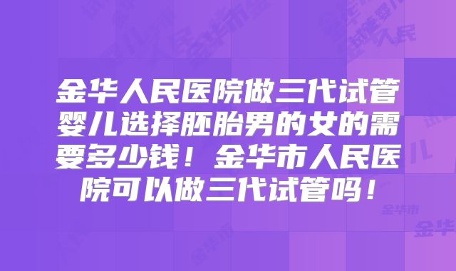金华人民医院做三代试管婴儿选择胚胎男的女的需要多少钱！金华市人民医院可以做三代试管吗！