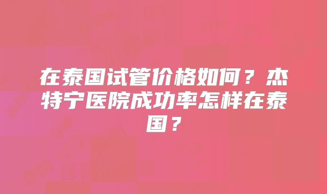 在泰国试管价格如何?杰特宁医院成功率怎样在泰国?
