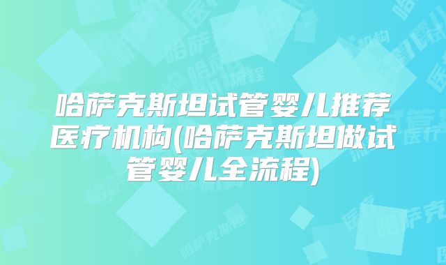 哈萨克斯坦试管婴儿推荐医疗机构(哈萨克斯坦做试管婴儿全流程)