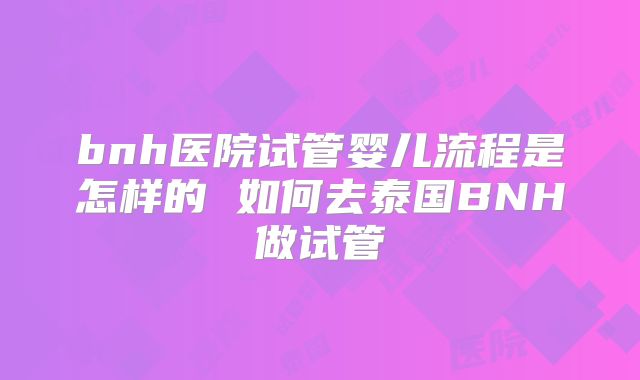 bnh医院试管婴儿流程是怎样的 如何去泰国BNH做试管