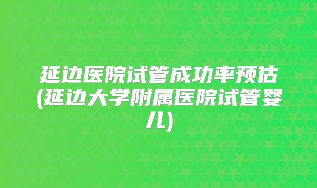 延边医院试管成功率预估(延边大学附属医院试管婴儿)