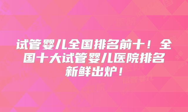 试管婴儿全国排名前十!全国十大试管婴儿医院排名新鲜出炉!