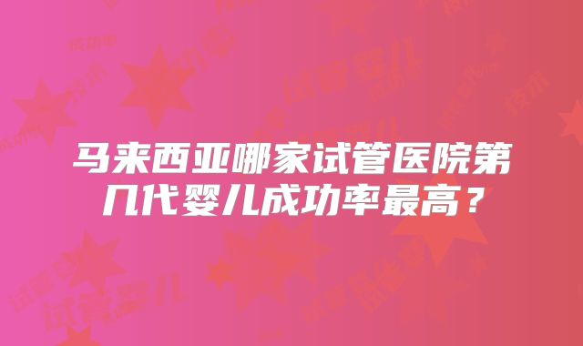 马来西亚哪家试管医院第几代婴儿成功率最高？