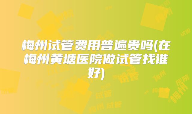 梅州试管费用普遍贵吗(在梅州黄塘医院做试管找谁好)