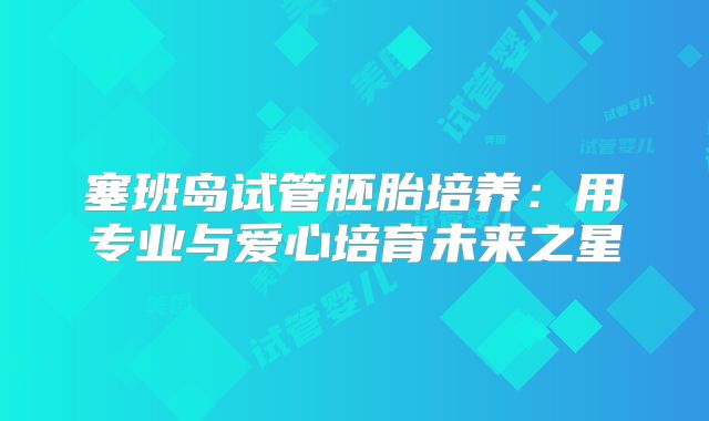 塞班岛试管胚胎培养：用专业与爱心培育未来之星