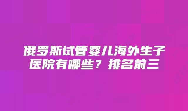 俄罗斯试管婴儿海外生子医院有哪些?排名前三