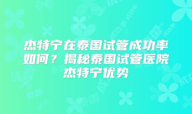 杰特宁在泰国试管成功率如何？揭秘泰国试管医院杰特宁优势